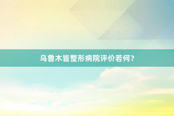乌鲁木皆整形病院评价若何？