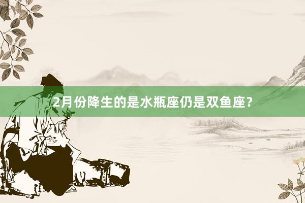 2月份降生的是水瓶座仍是双鱼座？