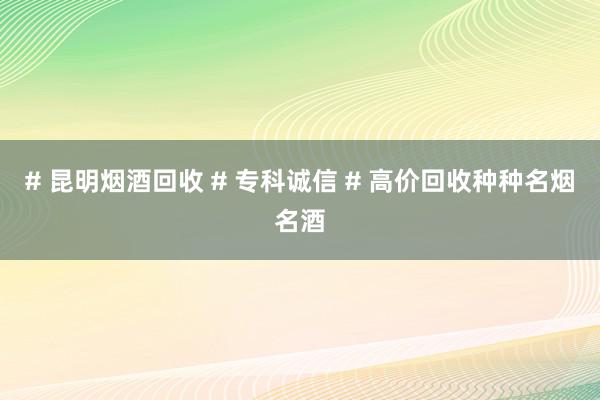 # 昆明烟酒回收 # 专科诚信 # 高价回收种种名烟名酒